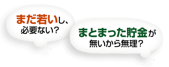 まだ若いし、必要ない？まとまった貯金が 無いから無理？