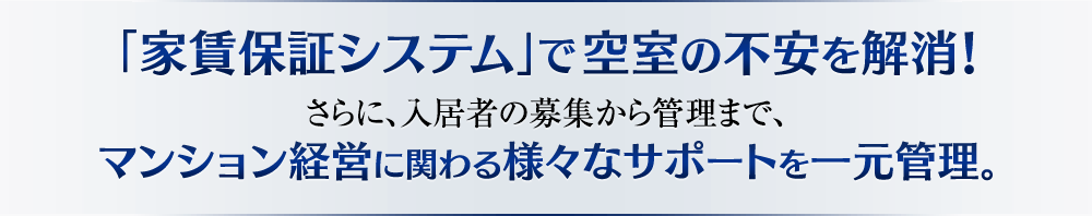 「家賃保証システム」で空室の不安を解消！さらに、入居者の募集から管理まで、マンション経営に関わる様々なサポートを一元管理。