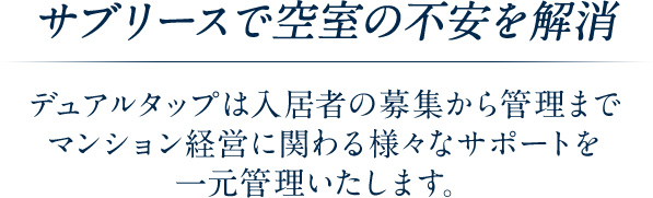 サブリースで空室の不安を解消 デュアルタップは入居者の募集から管理までマンション経営に関わる様々なサポートを一元管理いたします。