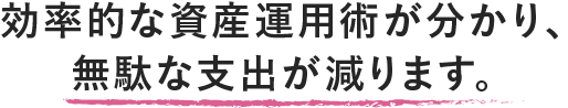 効率的な資産運用術が分かり、無駄な支出が減ります。