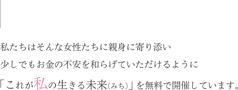 私たちはそんな女性たちに親身に寄り添い少しでもお金の不安を和らげていただけるように「これが私の生きる未来(みち)」を無料で開催しています。