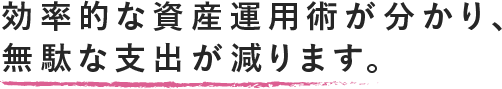 効率的な資産運用術が分かり、無駄な支出が減ります。