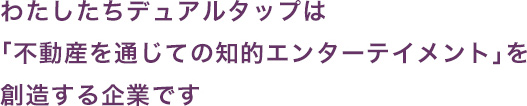 わたしたちデュアルタップは「不動産を通じての知的エンターテイメント」を創造する企業です