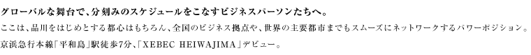 グローバルな舞台で、分刻みのスケジュールをこなすビジネスパーソンたちへ。ここは、品川をはじめとする都心はもちろん、全国のビジネス拠点や、世界の主要都市までもスムーズにネットワークするパワーポジション。京浜急行本線「平和島」駅徒歩7分、「XEBEC HEIWAJIMA」デビュー。