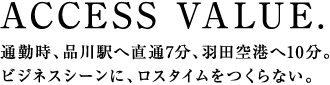 ACCESS VALUE.通勤時、品川駅へ直通7分、羽田空港へ10分。ビジネスシーンに、ロスタイムをつくらない。