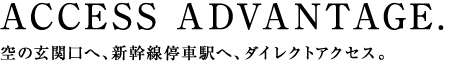 ACCESS ADVANTAGE.空の玄関口へ、新幹線停車駅へ、ダイレクトアクセス。
