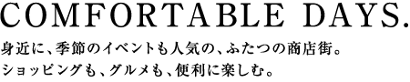 COMFORTABLE DAYS.　身近に、季節のイベントも人気の、ふたつの商店街。ショッピングも、グルメも、便利に楽しむ。