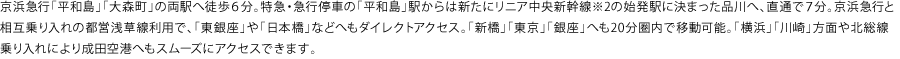 京浜急行「平和島」「大森町」の両駅へ徒歩６分。特急・急行停車の「平和島」駅からは新たにリニア中央新幹線※2の始発駅に決まった品川へ、直通で７分。京浜急行と相互乗り入れの都営浅草線利用で、「東銀座」や「日本橋」などへもダイレクトアクセス。「新橋」「東京」「銀座」へも20分圏内で移動可能。「横浜」「川崎」方面や北総線乗り入れにより成田空港へもスムーズにアクセスできます。