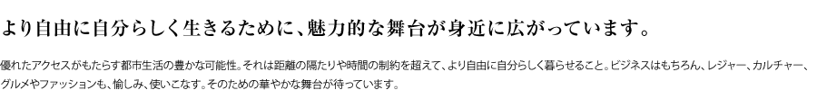 より自由に自分らしく生きるために、魅力的な舞台が身近に広がっています。 優れたアクセスがもたらす都市生活の豊かな可能性。それは距離の隔たりや時間の制約を超えて、より自由に自分らしく暮らせること。ビジネスはもちろん、レジャー、カルチャー、グルメやファッションも、愉しみ、使いこなす。そのための華やかな舞台が待っています。