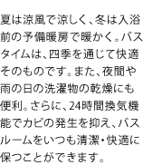 夏は涼風で涼しく、冬は入浴前の予備暖房で暖かく。バスタイムは、四季を通じて快適そのものです。また、夜間や雨の日の洗濯物の乾燥にも便利。さらに、24時間換気機能でカビの発生を抑え、バスルームをいつも清潔・快適に保つことができます