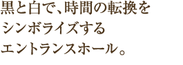 黒と白で、時間の転換をシンボライズするエントランスホール。