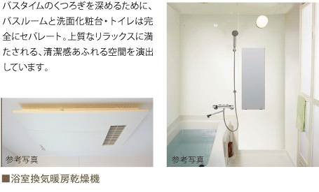 バスタイムのくつろぎを深めるために、バスルームと洗面化粧台・トイレは完全にセパレート。上質なリラックスに満たされる、清潔感あふれる空間を演出しています。