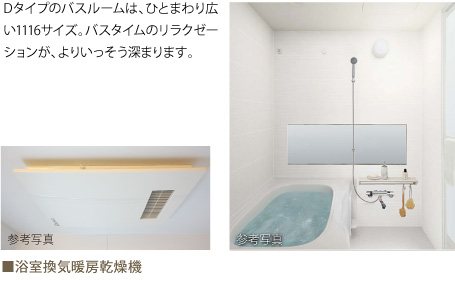 Dタイプのバスルームは、ひとまわり広い1116サイズ。バスタイムのリラクゼーションが、よりいっそう深まります。