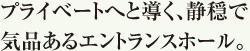 プライベートへと導く、静穏で気品あるエントランスホール。