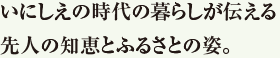 いにしえの時代の暮らしが伝える先人の知恵とふるさとの姿。