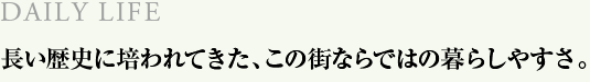 DAILY LIFE　長い歴史に培われてきた、この街ならではの暮らしやすさ。