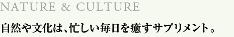 NATURE & CULTURE　自然や文化は、忙しい毎日を癒すサプリメント。