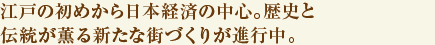 江戸の初めから日本経済の中心。歴史と伝統が薫る新たな街づくりが進行中。