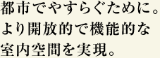 都市でやすらぐために。より開放的で機能的な室内空間を実現。