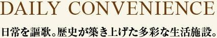 DAILY CONVENIENCE　日常を謳歌。歴史が築き上げた多彩な生活施設。