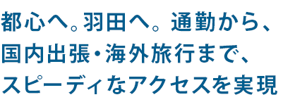 都心へ。羽田へ。 通勤から、国内出張・海外旅行まで、スピーディなアクセスを実現
