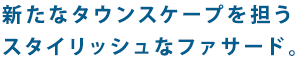 新たなタウンスケープを担うスタイリッシュなファサード。